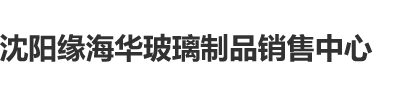 欧美操逼逼沈阳缘海华玻璃制品销售中心